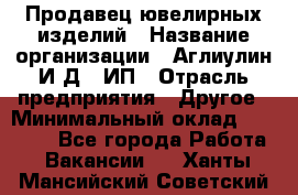 Продавец ювелирных изделий › Название организации ­ Аглиулин И.Д,, ИП › Отрасль предприятия ­ Другое › Минимальный оклад ­ 30 000 - Все города Работа » Вакансии   . Ханты-Мансийский,Советский г.